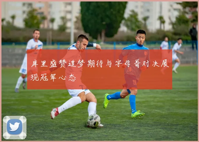 库里盛赞追梦期待与字母哥对决展现冠军心态