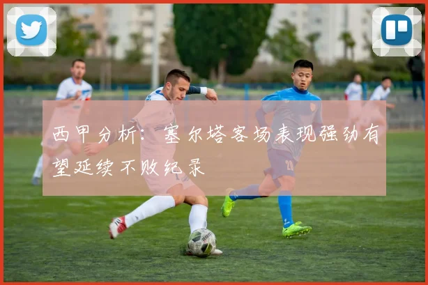 西甲分析：塞尔塔客场表现强劲有望延续不败纪录
