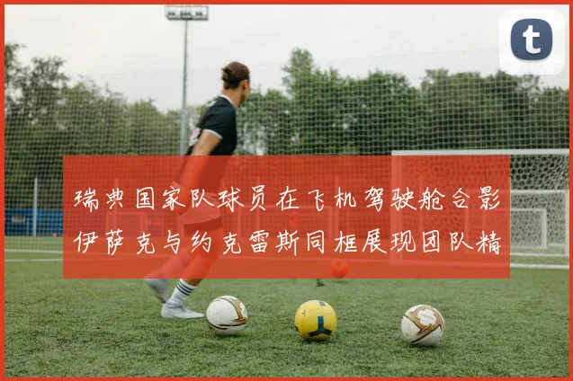 瑞典国家队球员在飞机驾驶舱合影伊萨克与约克雷斯同框展现团队精神