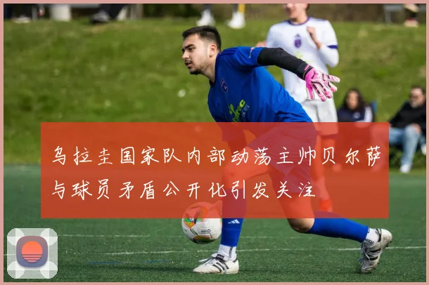 乌拉圭国家队内部动荡主帅贝尔萨与球员矛盾公开化引发关注
