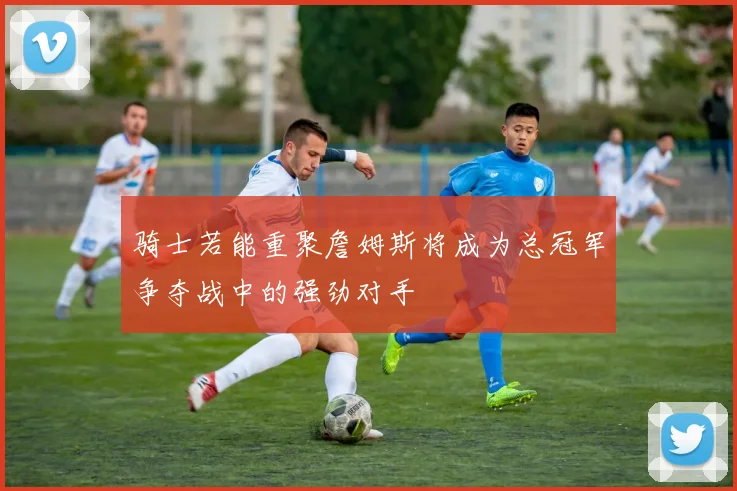 骑士若能重聚詹姆斯将成为总冠军争夺战中的强劲对手