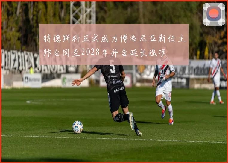 特德斯科正式成为博洛尼亚新任主帅合同至2028年并含延长选项