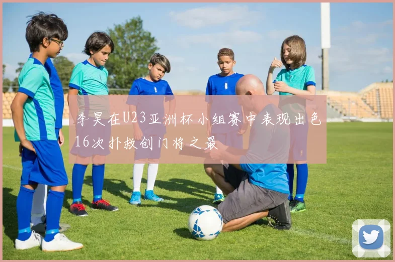 李昊在U23亚洲杯小组赛中表现出色16次扑救创门将之最