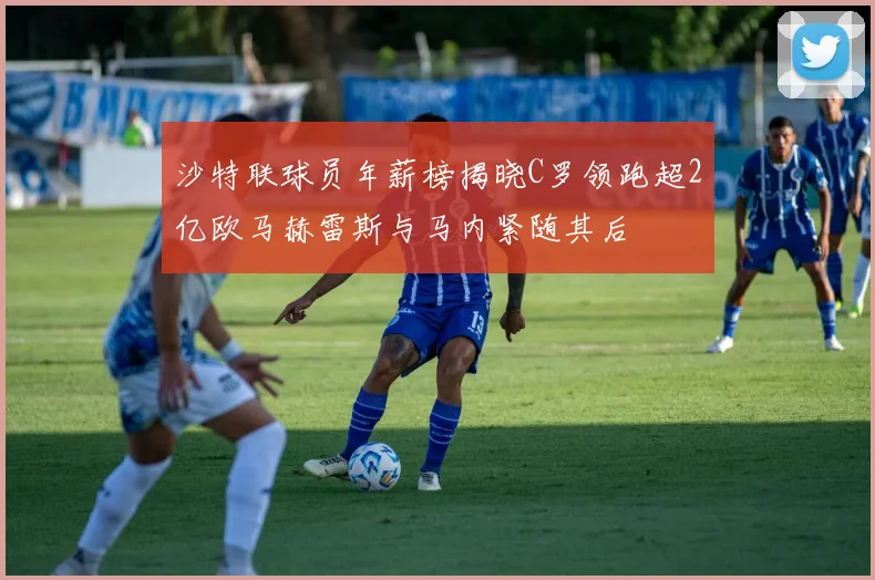 沙特联球员年薪榜揭晓C罗领跑超2亿欧马赫雷斯与马内紧随其后