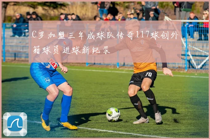 C罗加盟三年成球队传奇117球创外籍球员进球新纪录
