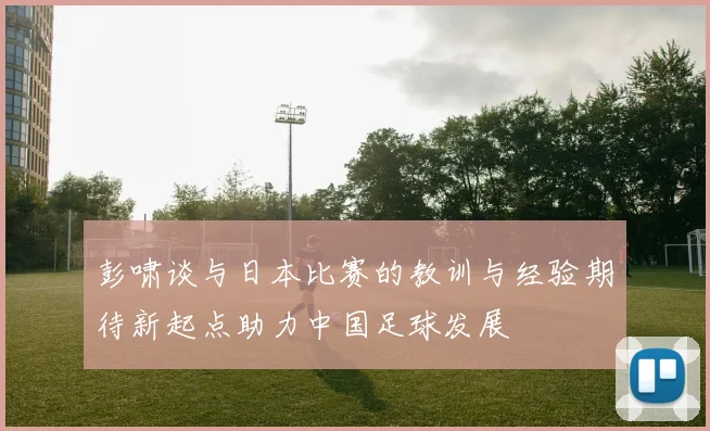彭啸谈与日本比赛的教训与经验期待新起点助力中国足球发展