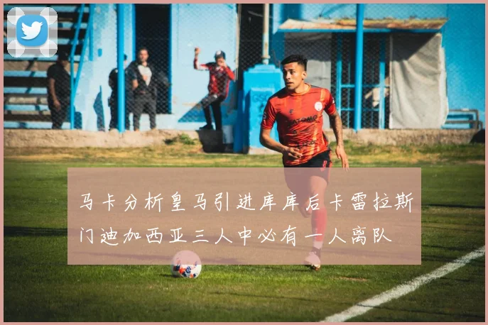 马卡分析皇马引进库库后卡雷拉斯门迪加西亚三人中必有一人离队
