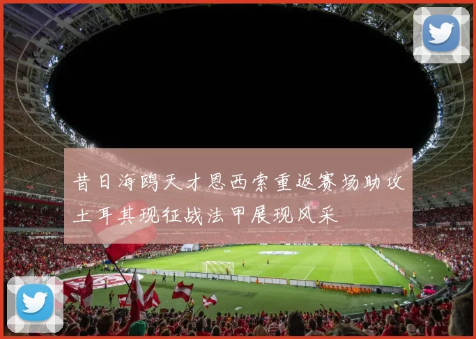 昔日海鸥天才恩西索重返赛场助攻土耳其现征战法甲展现风采