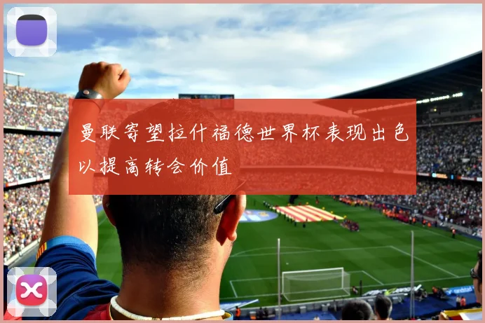 曼联寄望拉什福德世界杯表现出色以提高转会价值