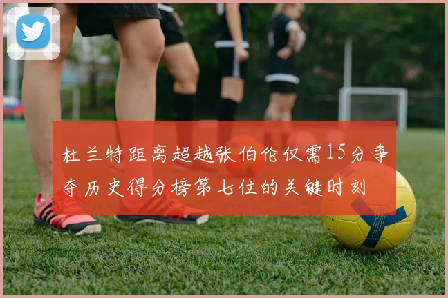 杜兰特距离超越张伯伦仅需15分争夺历史得分榜第七位的关键时刻