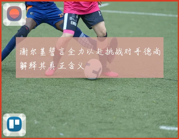谢尔基誓言全力以赴挑战对手德尚解释其真正含义