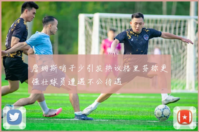 詹姆斯哨子少引发热议格里芬称更强壮球员遭遇不公待遇