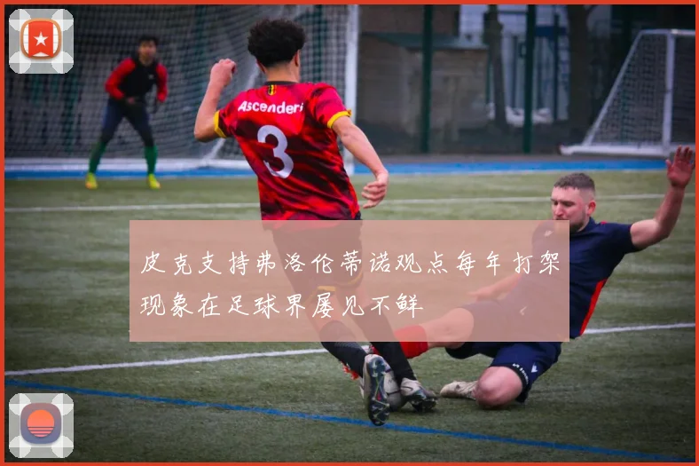 皮克支持弗洛伦蒂诺观点每年打架现象在足球界屡见不鲜