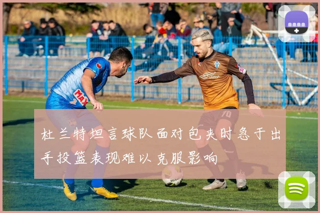 杜兰特坦言球队面对包夹时急于出手投篮表现难以克服影响