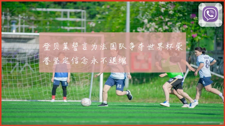 登贝莱誓言为法国队争夺世界杯荣誉坚定信念永不退缩