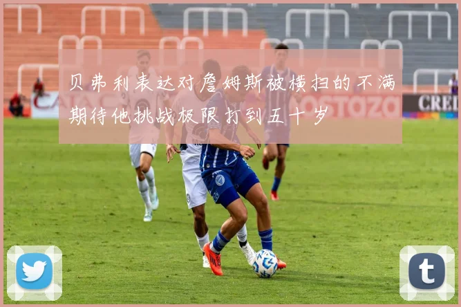 贝弗利表达对詹姆斯被横扫的不满期待他挑战极限打到五十岁