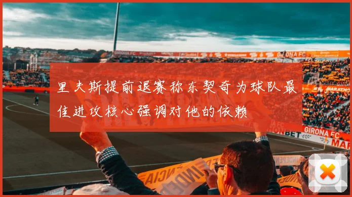 里夫斯提前退赛称东契奇为球队最佳进攻核心强调对他的依赖