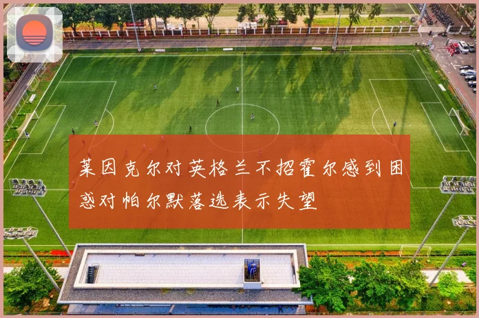 莱因克尔对英格兰不招霍尔感到困惑对帕尔默落选表示失望