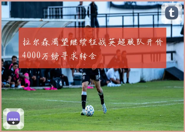 拉尔森渴望继续征战英超狼队开价4000万镑寻求转会
