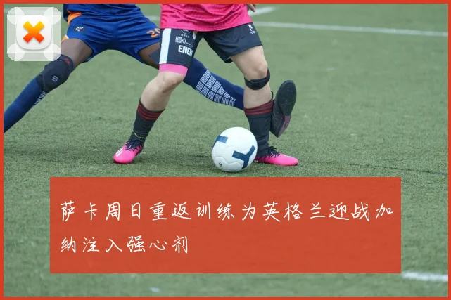 萨卡周日重返训练为英格兰迎战加纳注入强心剂
